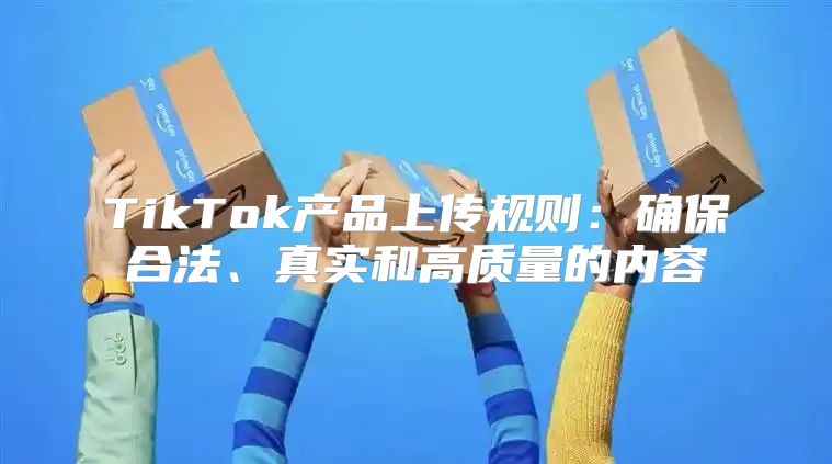 TikTok产品上传规则：确保合法、真实和高质量的内容