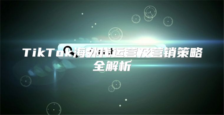 TikTok海外代运营及营销策略全解析