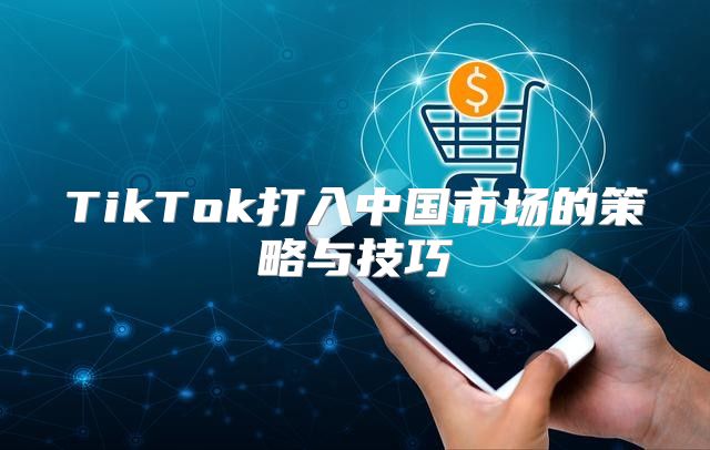 TikTok打入中国市场的策略与技巧