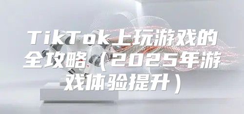 TikTok上玩游戏的全攻略2025年游戏体验提升