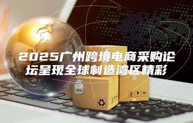 2025广州跨境电商采购论坛呈现全球制造湾区精彩