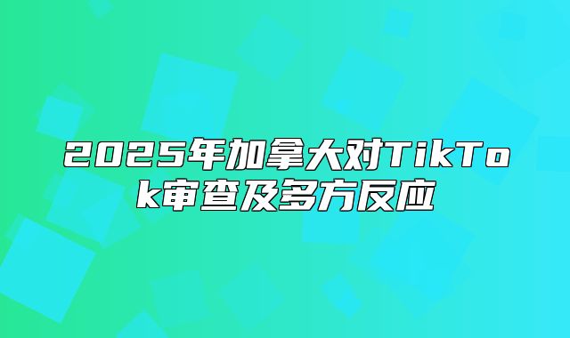 2025年加拿大对TikTok审查及多方反应