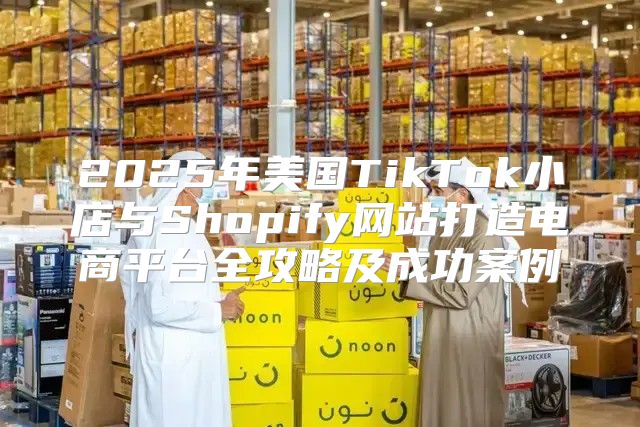 2025年美国TikTok小店与Shopify网站打造电商平台全攻略及成功案例