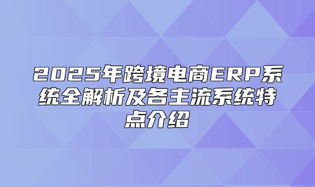 2025年跨境电商ERP系统全解析及各主流系统特点介绍