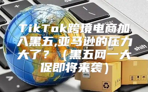 TikTok跨境电商加入黑五,亚马逊的压力大了？黑五网一大促即将来袭