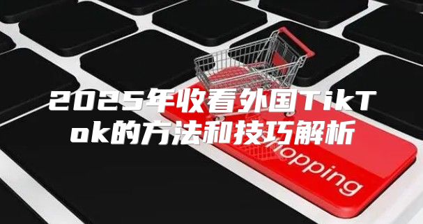 2025年收看外国TikTok的方法和技巧解析