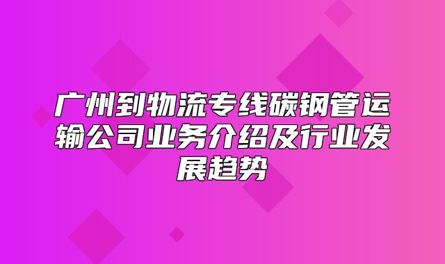 广州到物流专线碳钢管运输公司业务介绍及行业发展趋势