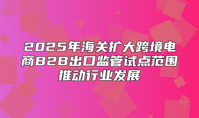 2025年海关扩大跨境电商B2B出口监管试点范围推动行业发展