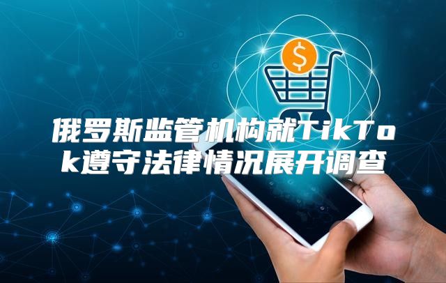 俄罗斯监管机构就TikTok遵守法律情况展开调查