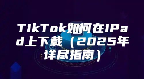 TikTok如何在iPad上下载2025年详尽指南