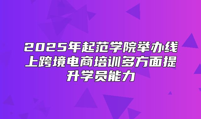 2025年起范学院举办线上跨境电商培训多方面提升学员能力