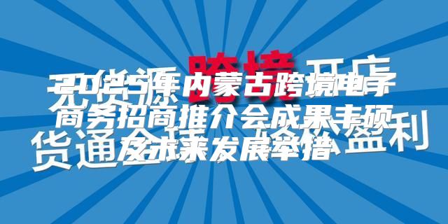 2025年内蒙古跨境电子商务招商推介会成果丰硕及未来发展举措