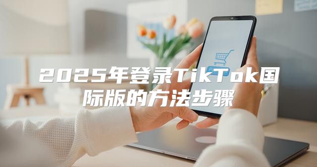 2025年登录TikTok国际版的方法步骤
