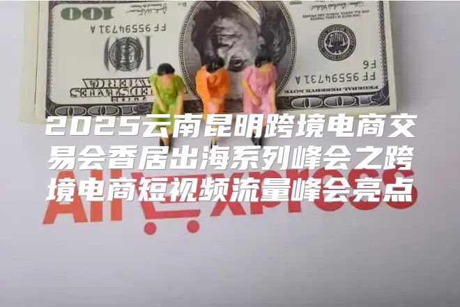 2025云南昆明跨境电商交易会香居出海系列峰会之跨境电商短视频流量峰会亮点