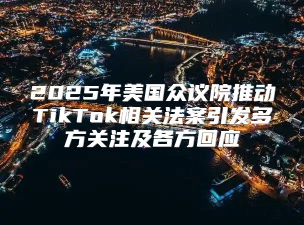 2025年美国众议院推动TikTok相关法案引发多方关注及各方回应