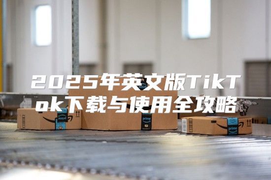 2025年英文版TikTok下载与使用全攻略