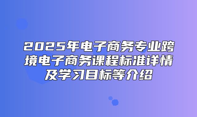 2025年电子商务专业跨境电子商务课程标准详情及学习目标等介绍