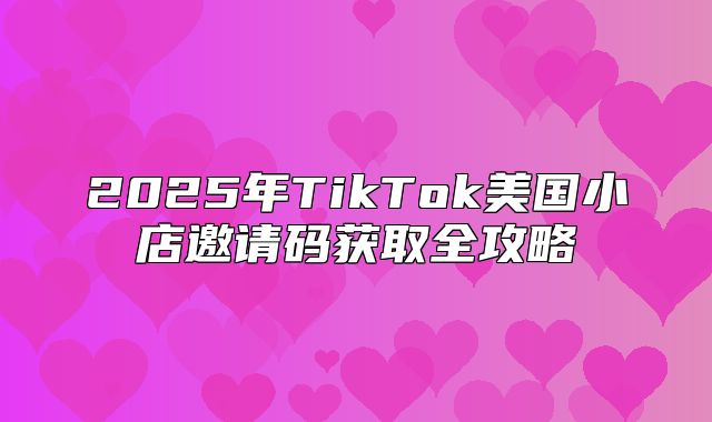 2025年TikTok美国小店邀请码获取全攻略