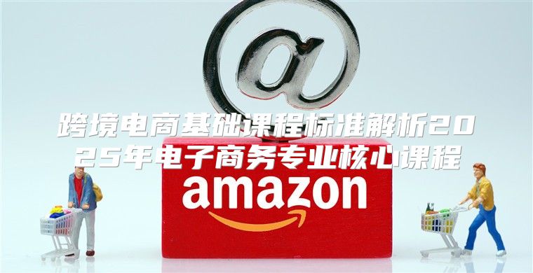 跨境电商基础课程标准解析2025年电子商务专业核心课程