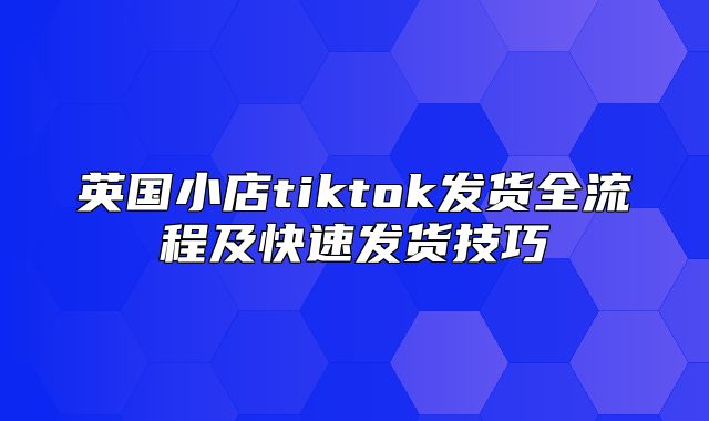 英国小店tiktok发货全流程及快速发货技巧