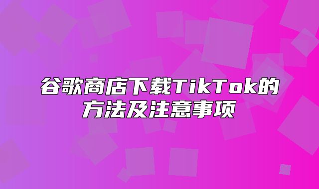 谷歌商店下载TikTok的方法及注意事项