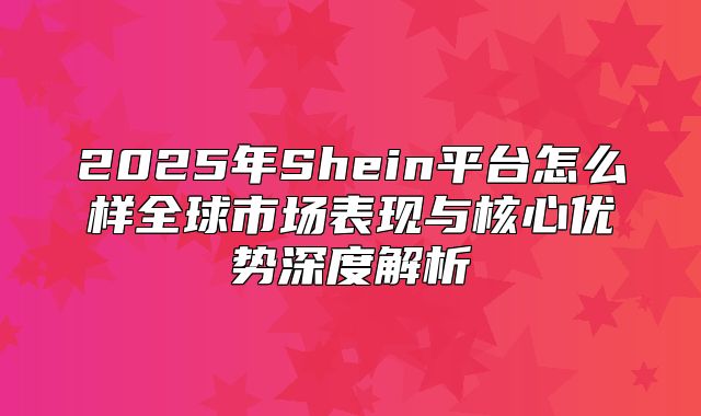 2025年Shein平台怎么样全球市场表现与核心优势深度解析