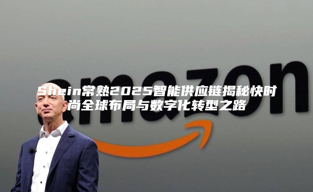 Shein常熟2025智能供应链揭秘快时尚全球布局与数字化转型之路