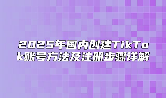 2025年国内创建TikTok账号方法及注册步骤详解
