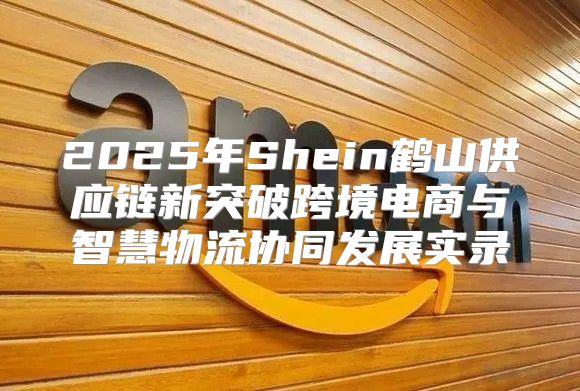 2025年Shein鹤山供应链新突破跨境电商与智慧物流协同发展实录