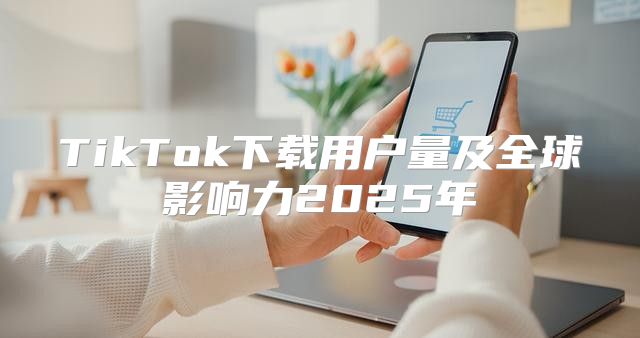 TikTok下载用户量及全球影响力2025年
