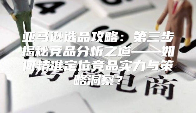 亚马逊选品攻略：第三步揭秘竞品分析之道——如何精准定位竞品实力与策略洞察？