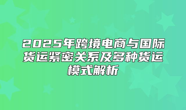 2025年跨境电商与国际货运紧密关系及多种货运模式解析