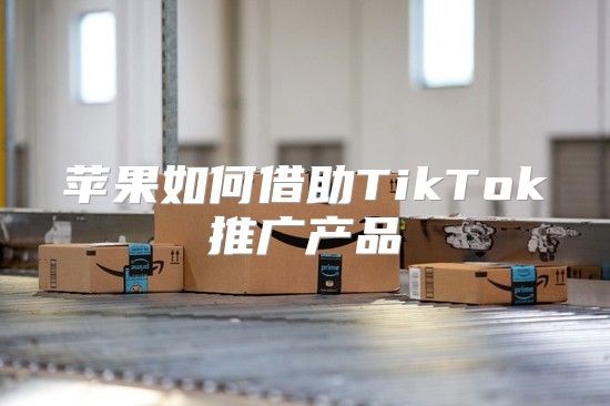 苹果如何借助TikTok推广产品