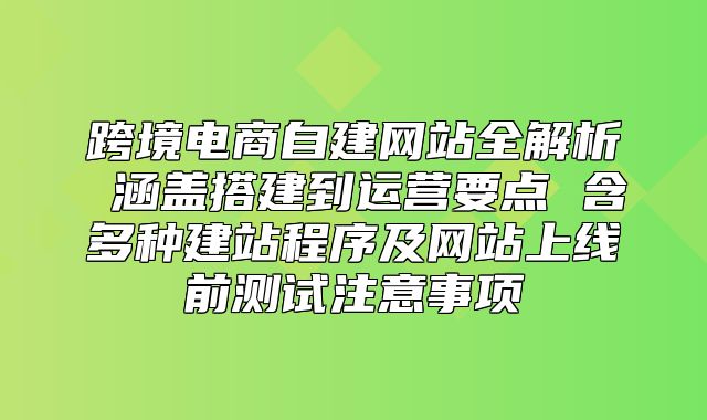 跨境电商自建网站全解析 涵盖搭建到运营要点 含多种建站程序及网站上线前测试注意事项