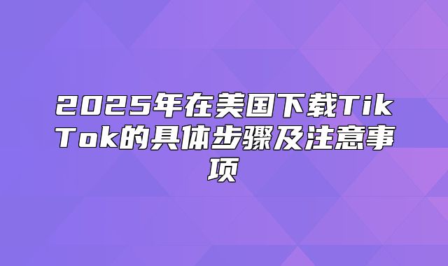 2025年在美国下载TikTok的具体步骤及注意事项
