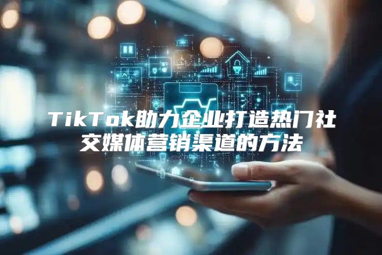 TikTok助力企业打造热门社交媒体营销渠道的方法