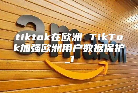 tiktok在欧洲 TikTok加强欧洲用户数据保护_1