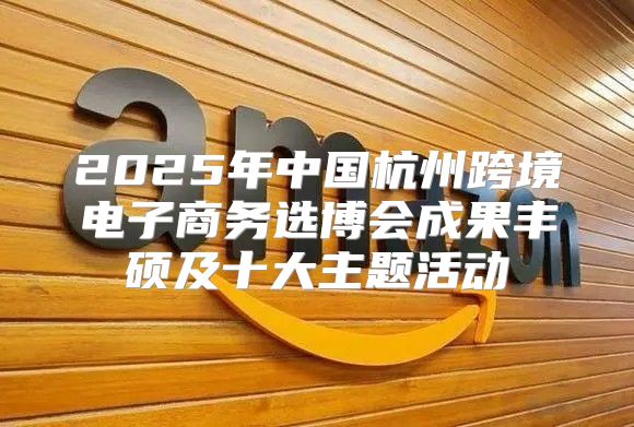 2025年中国杭州跨境电子商务选博会成果丰硕及十大主题活动