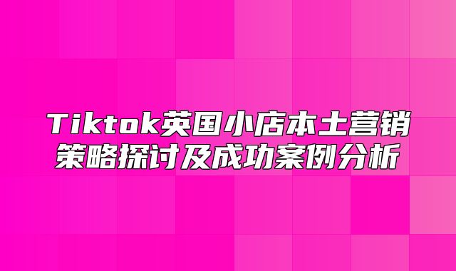 Tiktok英国小店本土营销策略探讨及成功案例分析