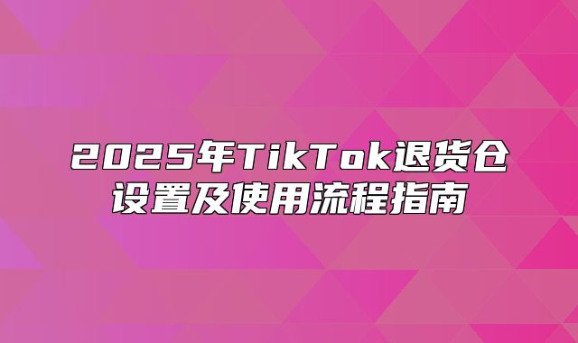 2025年TikTok退货仓设置及使用流程指南