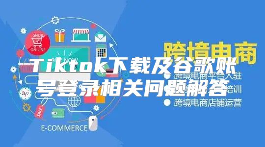 Tiktok下载及谷歌账号登录相关问题解答