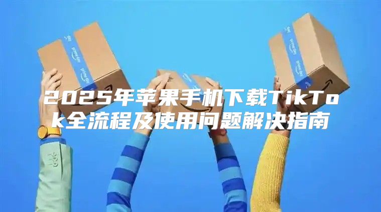 2025年苹果手机下载TikTok全流程及使用问题解决指南