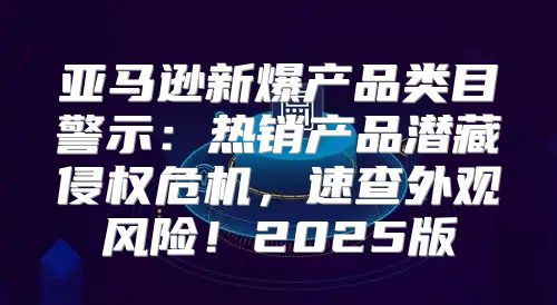 亚马逊新爆产品类目警示：热销产品潜藏侵权危机，速查外观风险！2025版