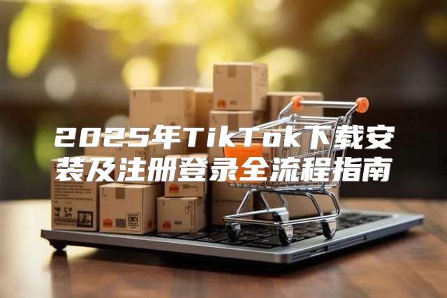 2025年TikTok下载安装及注册登录全流程指南