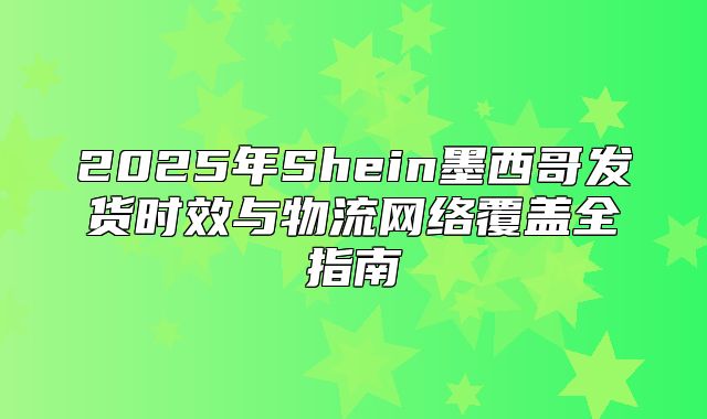 2025年Shein墨西哥发货时效与物流网络覆盖全指南