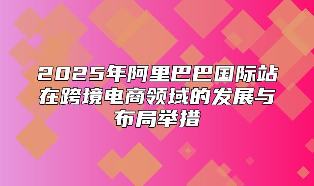 2025年阿里巴巴国际站在跨境电商领域的发展与布局举措