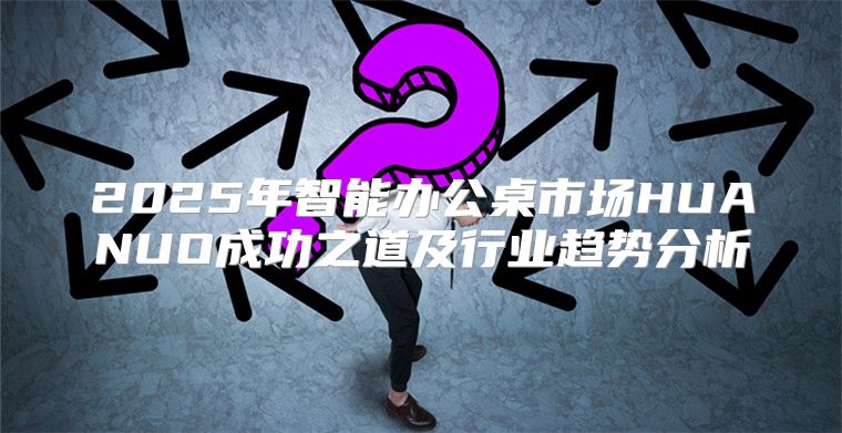 2025年智能办公桌市场HUANUO成功之道及行业趋势分析