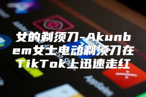 女的剃须刀-Akunbem女士电动剃须刀在TikTok上迅速走红