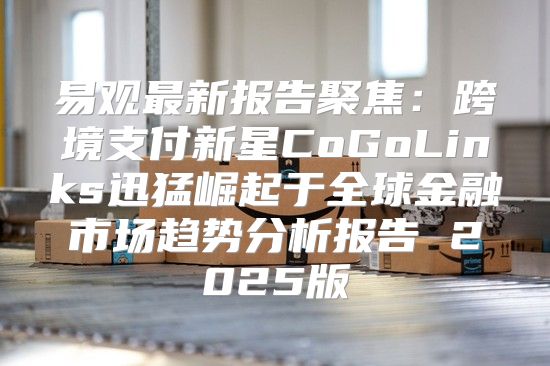 易观最新报告聚焦：跨境支付新星CoGoLinks迅猛崛起于全球金融市场趋势分析报告 2025版