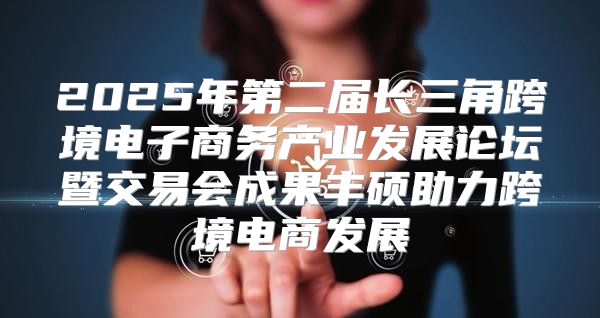 2025年第二届长三角跨境电子商务产业发展论坛暨交易会成果丰硕助力跨境电商发展